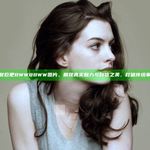 丰满肥女巨肥BWWBBWW图片，展现真实魅力与自信之美，打破传统审美界限