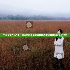 中文字幕AV人妻一本二本观看指南 适合各类观众的精彩推荐与分享