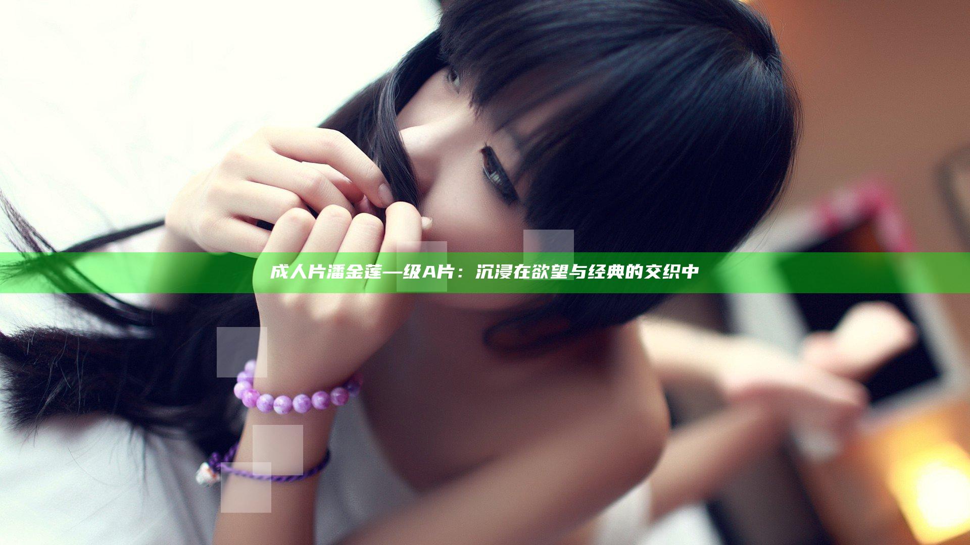 成人片潘金莲—级A片：沉浸在欲望与经典的交织中