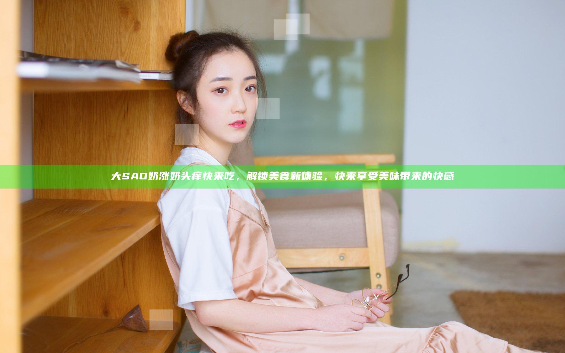 大SAO奶涨奶头痒快来吃，解锁美食新体验，快来享受美味带来的快感