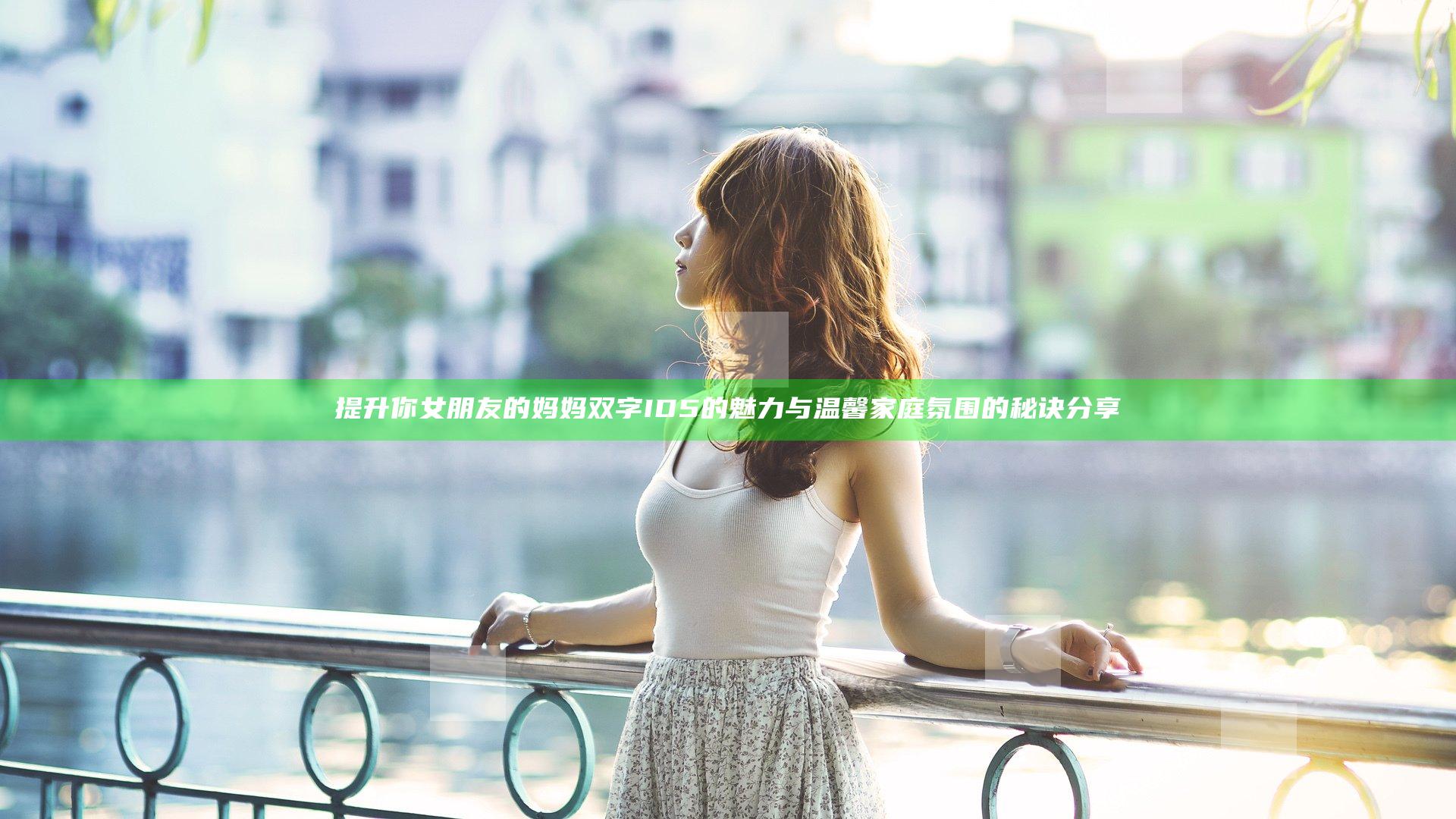 提升你女朋友的妈妈双字ID5的魅力与温馨家庭氛围的秘诀分享
