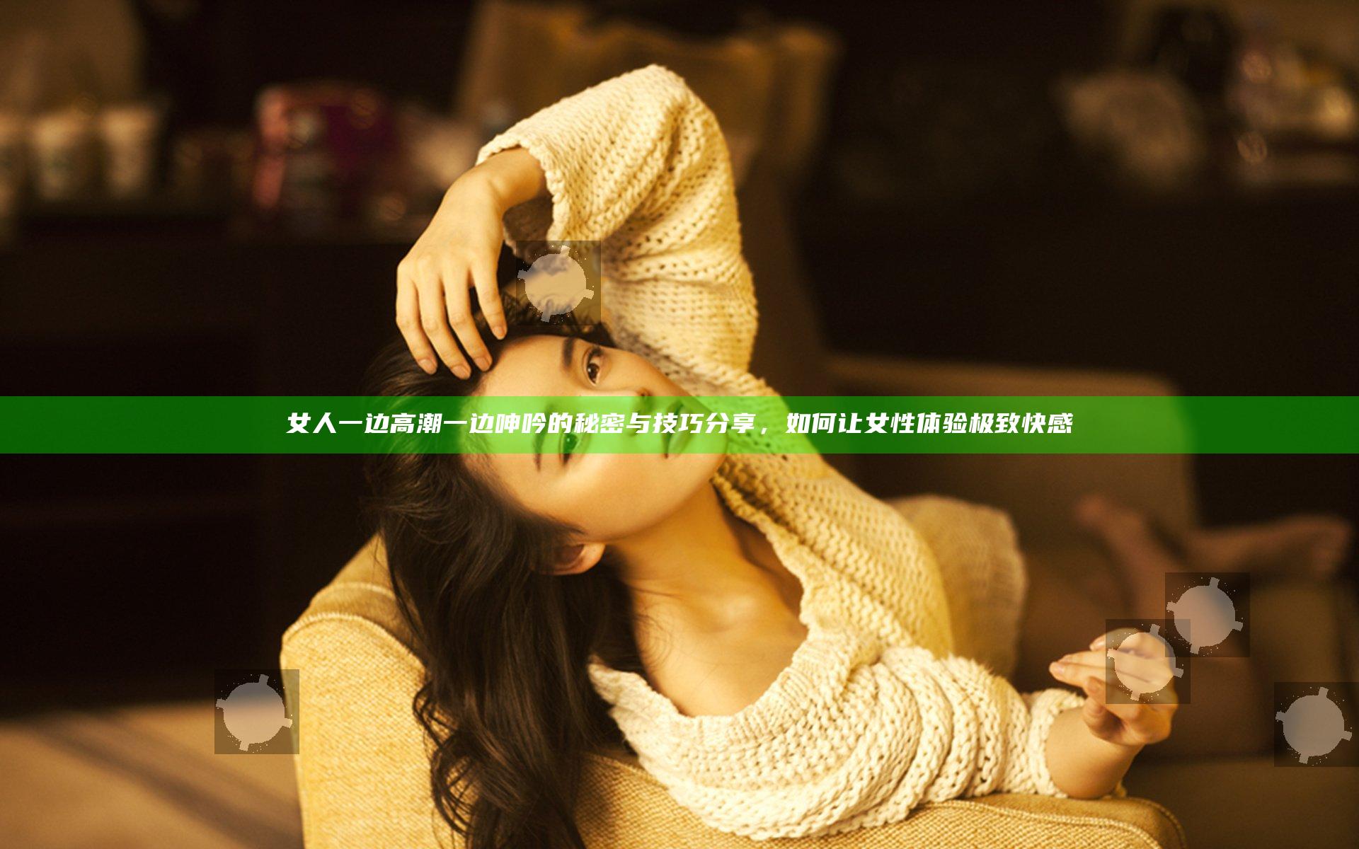 女人一边高潮一边呻吟的秘密与技巧分享，如何让女性体验极致快感