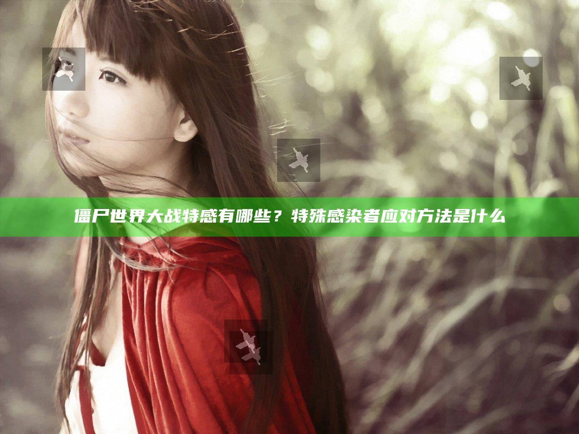 僵尸世界大战特感有哪些？特殊感染者应对方法是什么