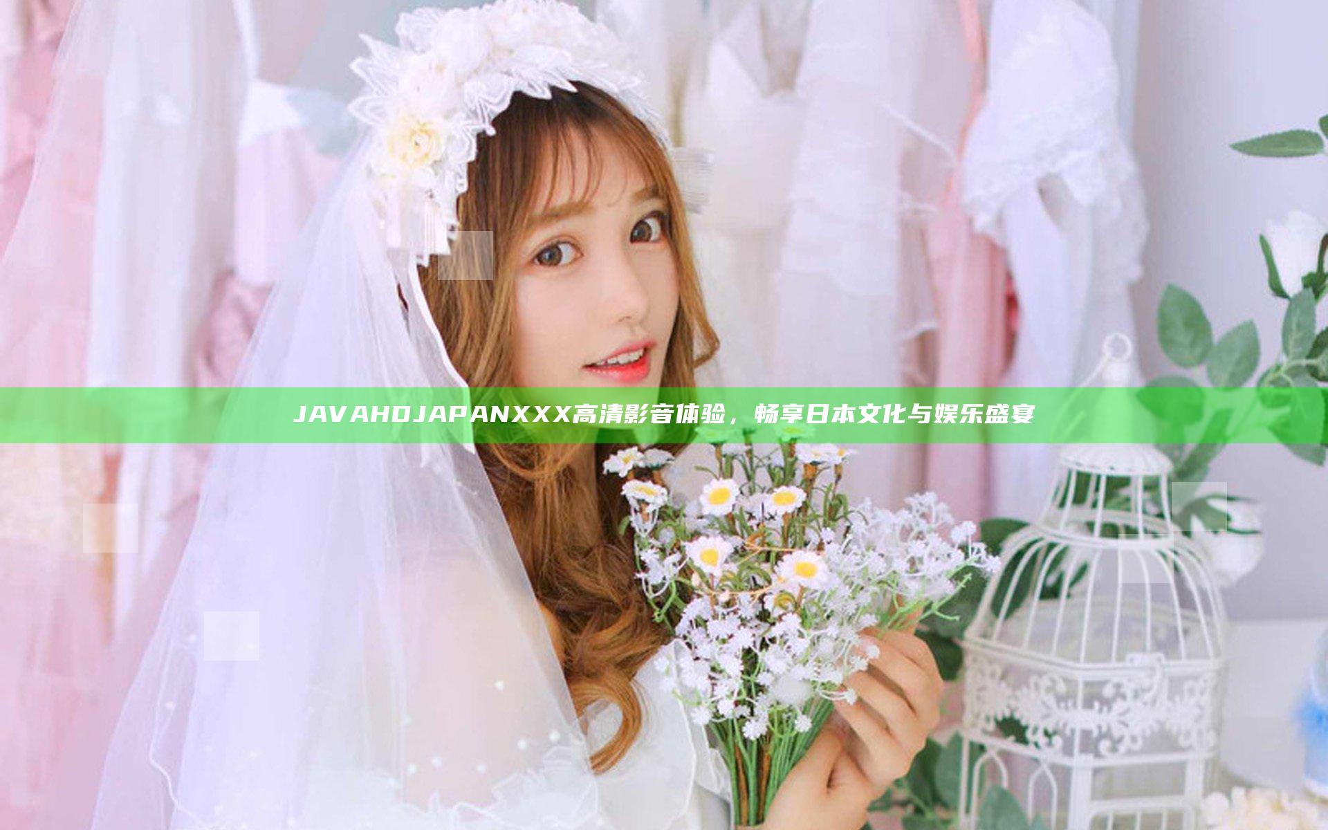 JAVA HD JAPANXXX高清影音体验，畅享日本文化与娱乐盛宴
