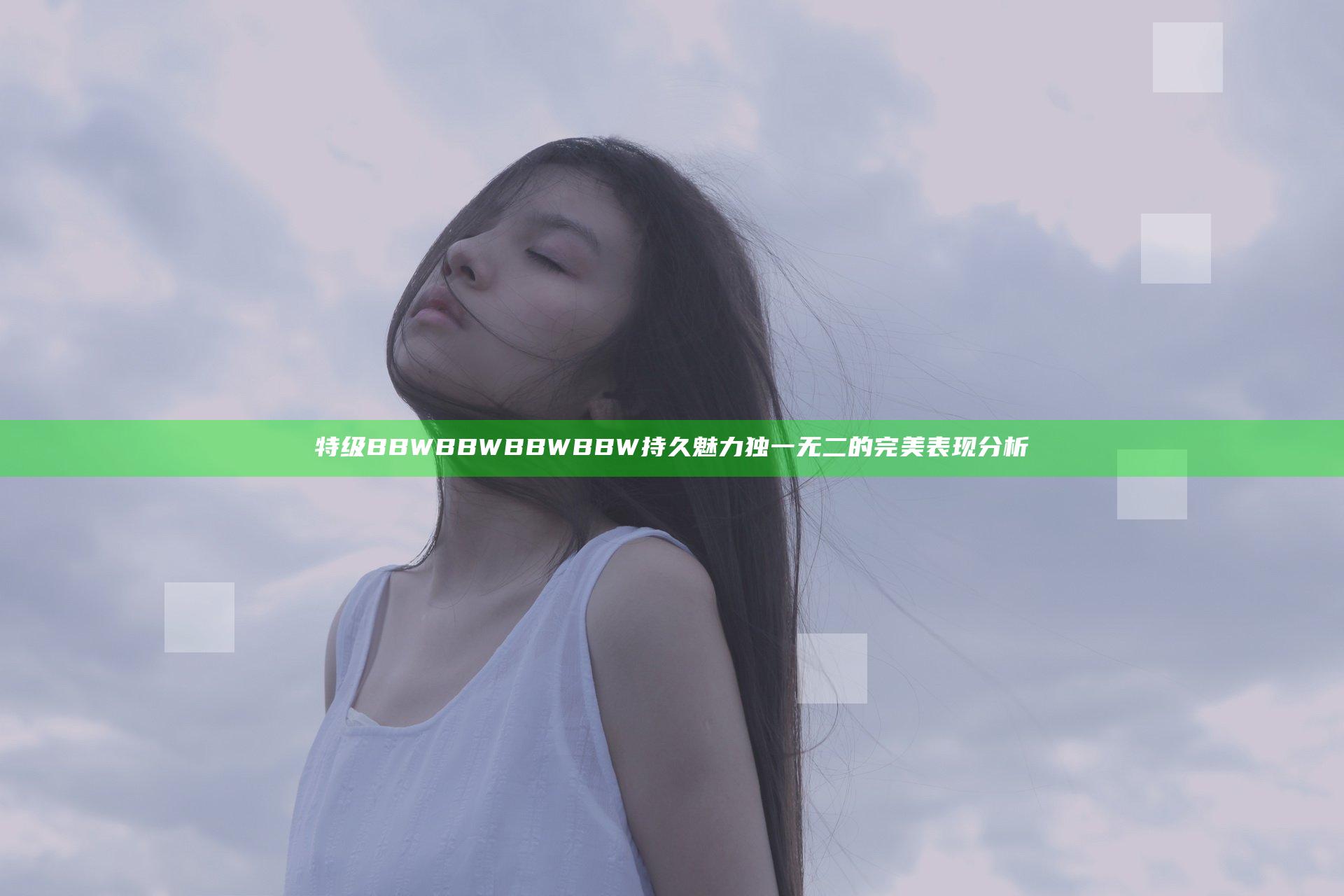 特级BBWBBWBBWBBW持久魅力独一无二的完美表现分析