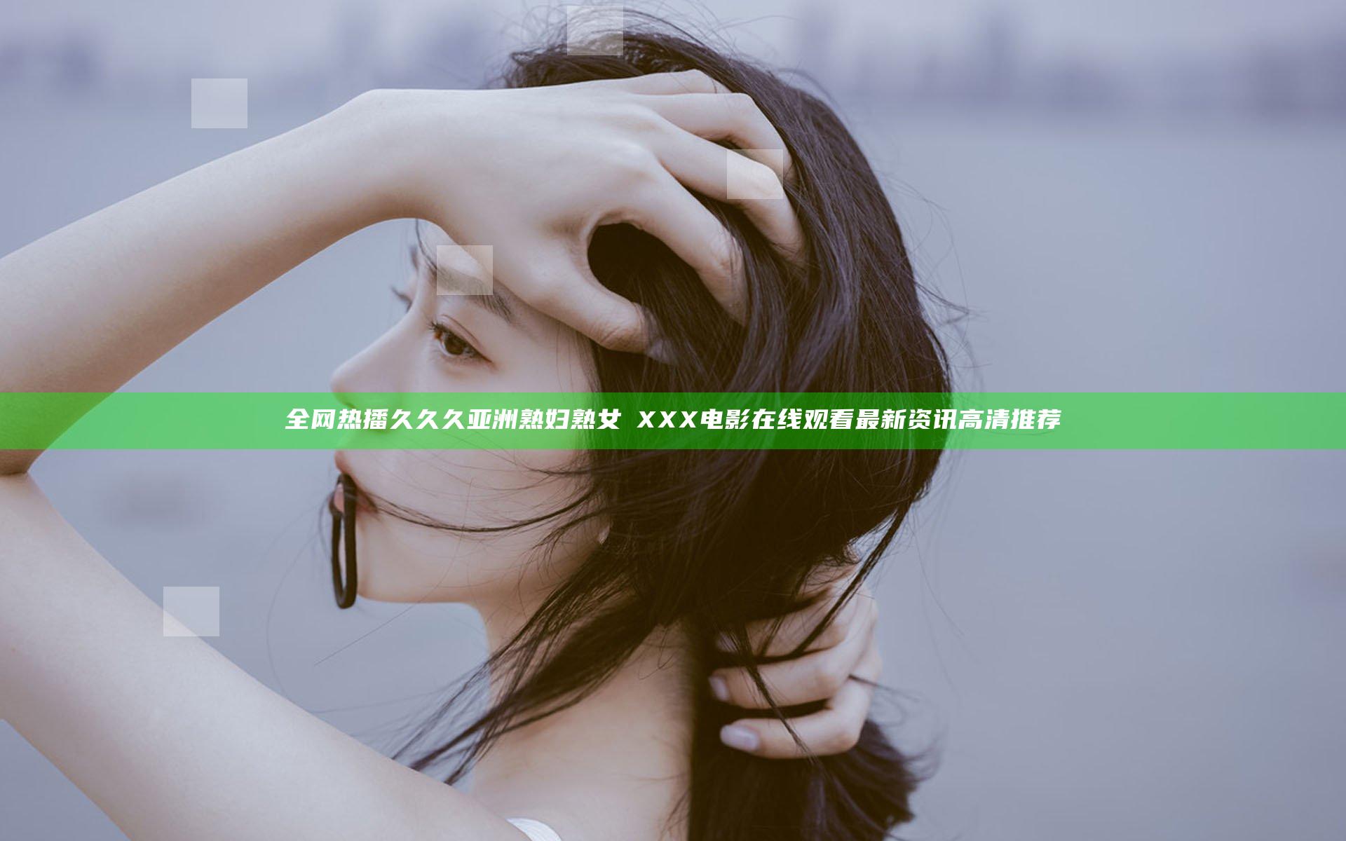 全网热播久久久亚洲熟妇熟女ⅩXXX电影在线观看最新资讯高清推荐