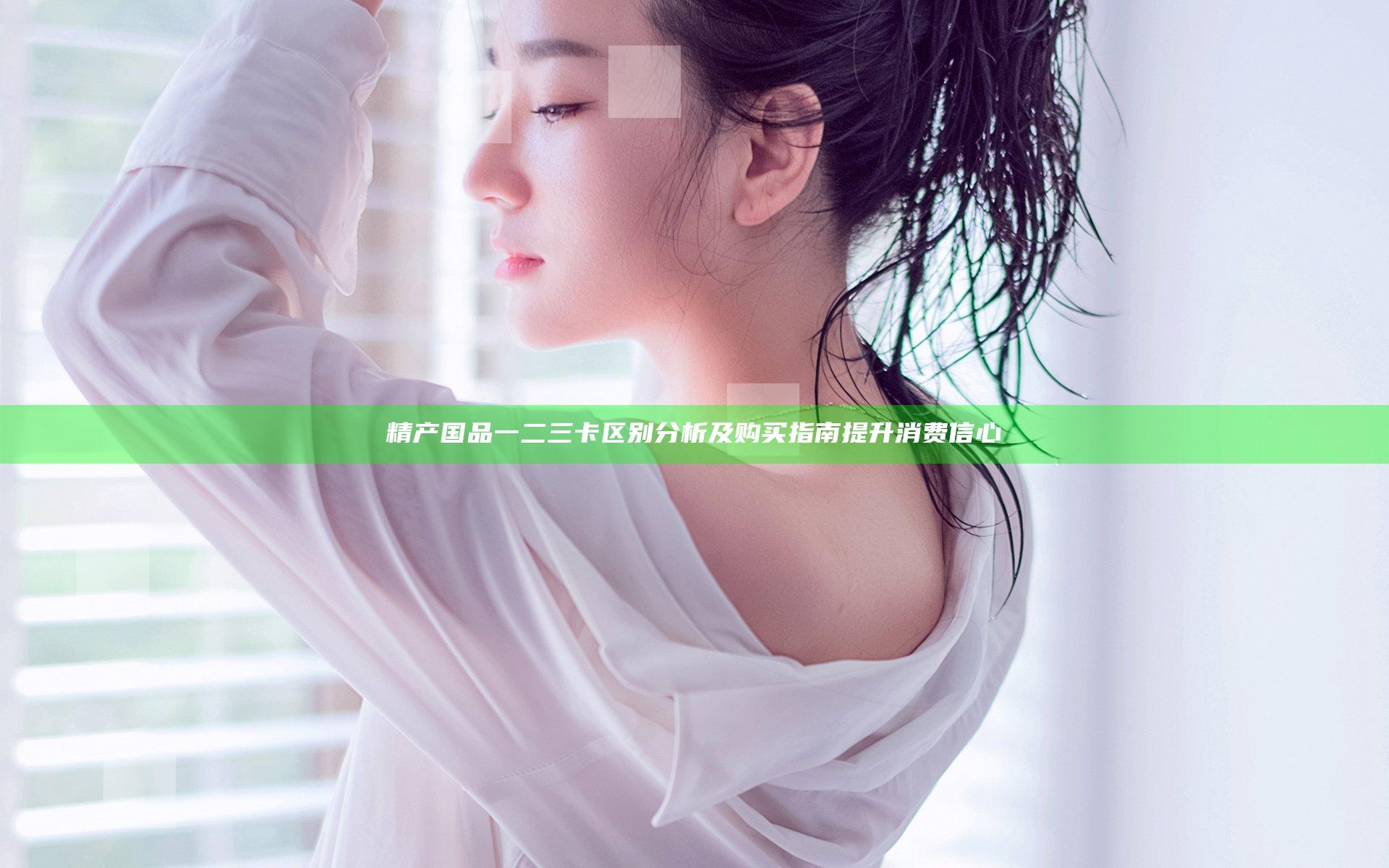 精产国品一二三卡区别分析及购买指南提升消费信心